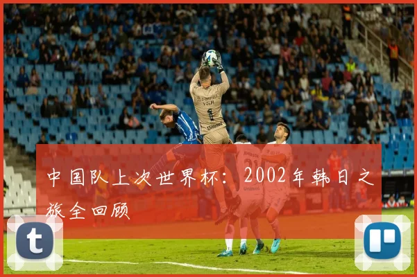 中国队上次世界杯：2002年韩日之旅全回顾