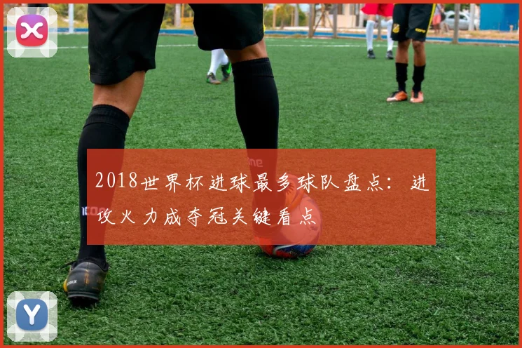 2018世界杯进球最多球队盘点:进攻火力成夺冠关键看点