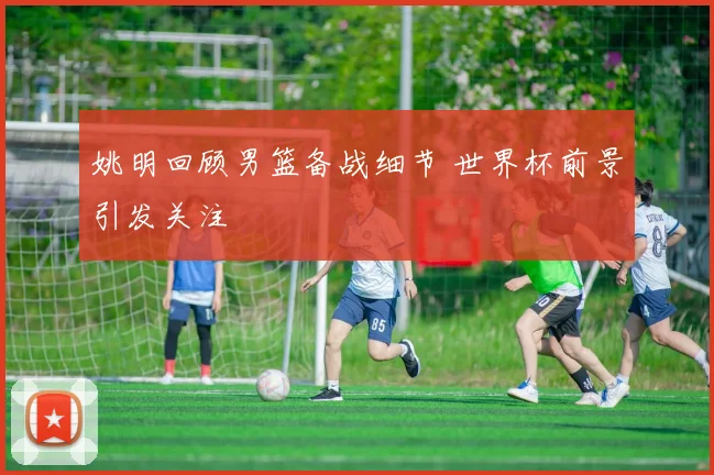 姚明回顾男篮备战细节 世界杯前景引发关注