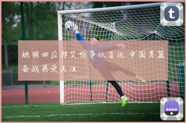 姚明回应郭艾伦争议言论 中国男篮备战再受关注
