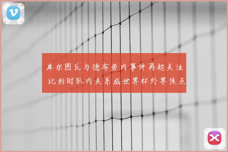 库尔图瓦与德布劳内事件再起关注 比利时队内关系成世界杯外界焦点